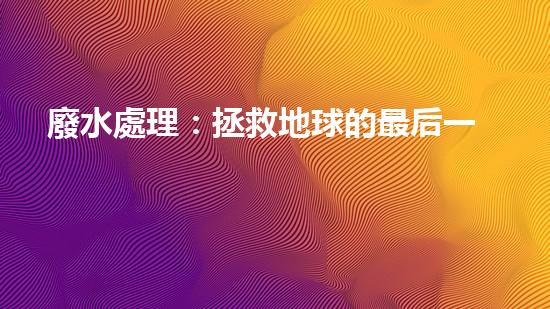 廢水處理：拯救地球的最后一道防線！